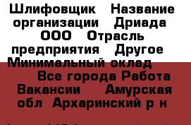 Шлифовщик › Название организации ­ Дриада, ООО › Отрасль предприятия ­ Другое › Минимальный оклад ­ 18 000 - Все города Работа » Вакансии   . Амурская обл.,Архаринский р-н